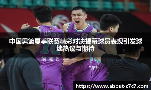中国男篮夏季联赛精彩对决揭幕球员表现引发球迷热议与期待